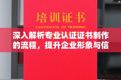贵港深入解析专业认证证书制作的流程，提升企业形象与信任度